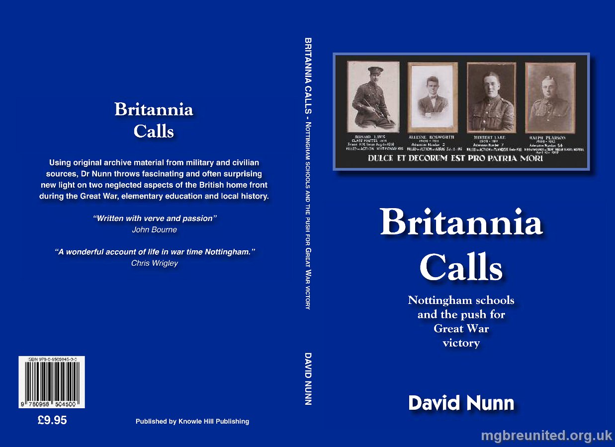 Britannia Calls Foreword Dr David Nunn has made a major contribution to history with this very well researched study of the impact of the First World War on elementary education in Nottingham. In doing so, he goes beyond a discussion of teaching to a sensitive examination of the ways in which the war affected the lives of teachers and the taught. He is especially effective in recovering the stories of former teachers and pupils who died, making the ‘glorious dead’ very specific and thereby their ends more harrowing for the reader. As such, part of this book provides a tribute to some of Nottingham’s war dead. More generally, the book is a major contribution to the city’s history in the first half of the twentieth century. Yet it is much more than a very good local history. The book is alert to major themes of writing about the First World War. In providing a detailed assessment of the impact of the First World War in a major British city, he is offering a case study of national significance. It is one which helps to fill a major gap in the social history of 1914-18 Britain. Part of the fascination of the book lies in the wealth of contemporary sources used by David Nunn. Among these sources, the school log books stand out. With skill, he uses extracts to reveal the fostering of imperial and militaristic sentiments before 1914. He also vividly recalls the often great pressures that were placed on the remaining teachers in struggling to continue education in schools deprived of several members of staff and sometimes other resources. This book is a wonderful account of life in war time Nottingham. Chris Wrigley. Chris Wrigley is Professor of Modern History at the University of Nottingham and was president of the Historical Association between 1996 and 1999. Among his many publications are Lloyd George and the Challenge of Labour and acclaimed biographies of Arthur Henderson, Lloyd George, Churchill and A.J.P. Taylor. It is now available from Waterstones in Nottingham, from Amazon or David Nunn directly at david.nunn20@ntlworld.com